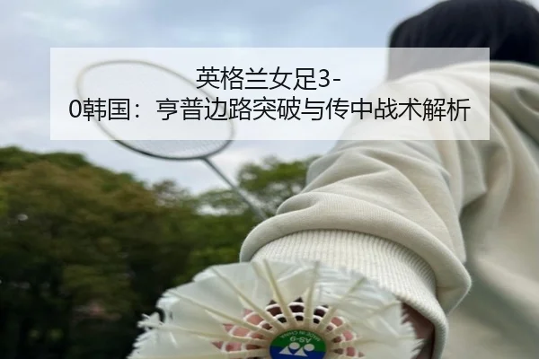 英格兰女足3-0韩国：亨普边路突破与传中战术解析